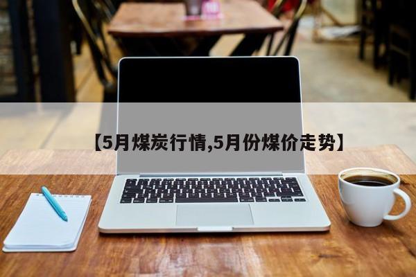 【5月煤炭行情,5月份煤价走势】
