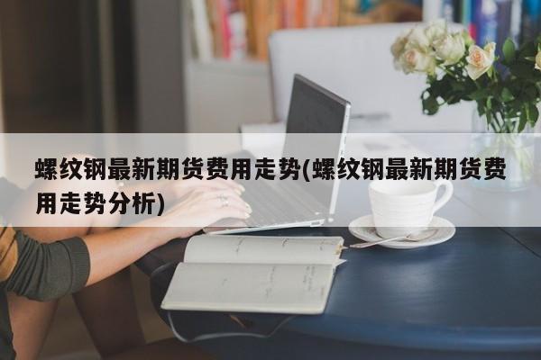 螺纹钢最新期货费用走势(螺纹钢最新期货费用走势分析)