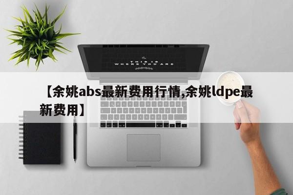 【余姚abs最新费用行情,余姚ldpe最新费用】