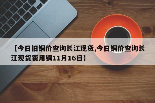 【今日旧铜价查询长江现货,今日铜价查询长江现货费用铜11月16日】