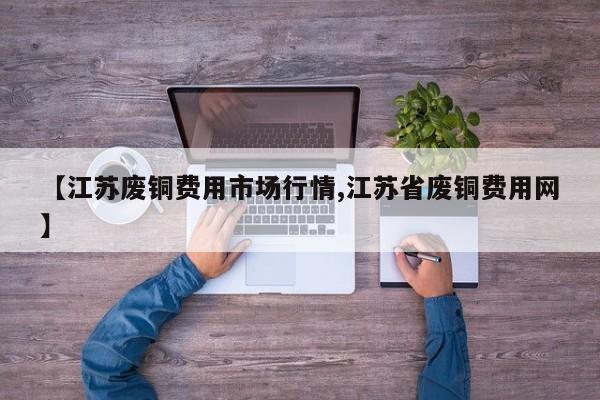 【江苏废铜费用市场行情,江苏省废铜费用网】