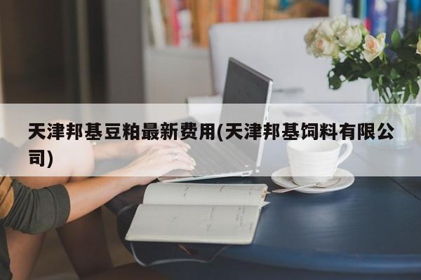 天津邦基豆粕最新费用(天津邦基饲料有限公司)