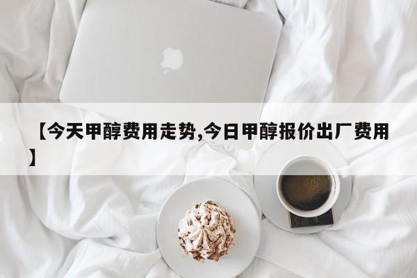 【今天甲醇费用走势,今日甲醇报价出厂费用】