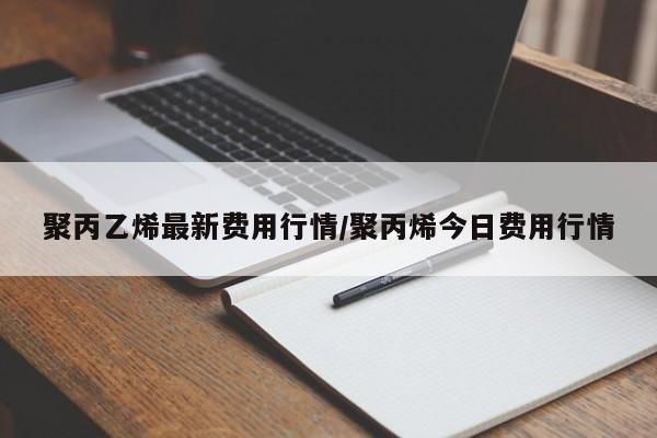 聚丙乙烯最新费用行情/聚丙烯今日费用行情