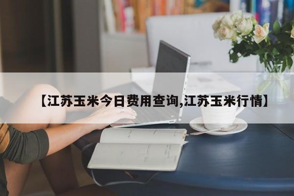 【江苏玉米今日费用查询,江苏玉米行情】