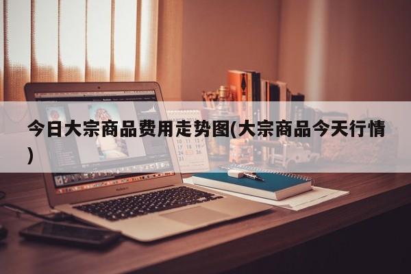 今日大宗商品费用走势图(大宗商品今天行情)