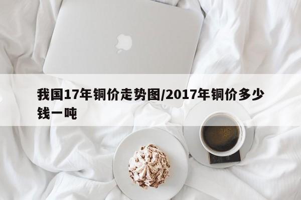 我国17年铜价走势图/2017年铜价多少钱一吨