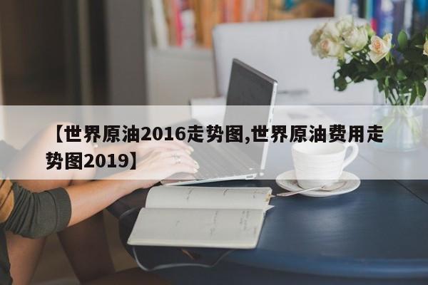 【世界原油2016走势图,世界原油费用走势图2019】