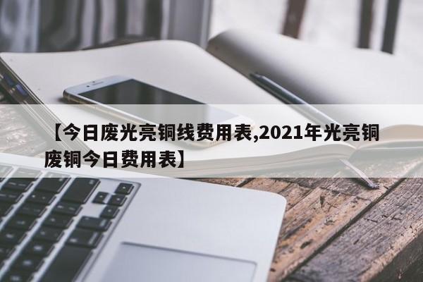 【今日废光亮铜线费用表,2021年光亮铜废铜今日费用表】