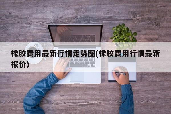 橡胶费用最新行情走势图(橡胶费用行情最新报价)