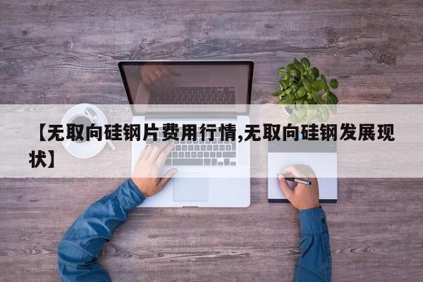 【无取向硅钢片费用行情,无取向硅钢发展现状】