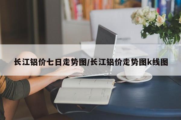 长江铝价七日走势图/长江铝价走势图k线图