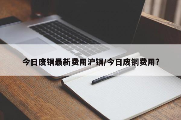今日废铜最新费用沪铜/今日废铜费用?