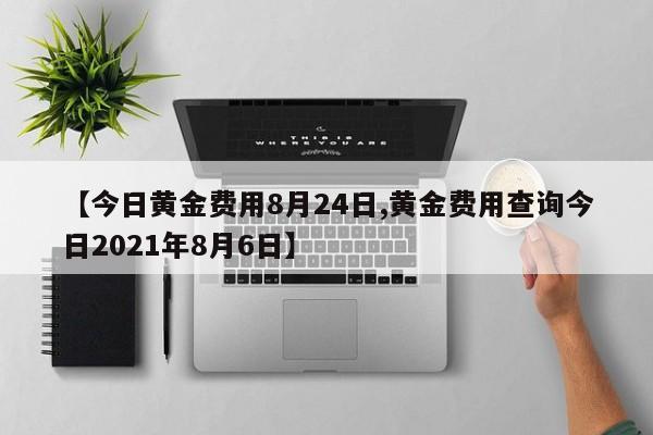 【今日黄金费用8月24日,黄金费用查询今日2021年8月6日】