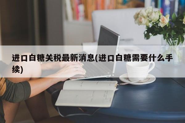 进口白糖关税最新消息(进口白糖需要什么手续)
