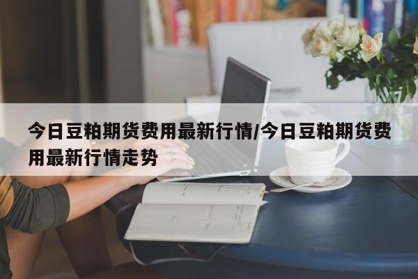 今日豆粕期货费用最新行情/今日豆粕期货费用最新行情走势