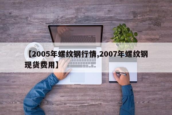 【2005年螺纹钢行情,2007年螺纹钢现货费用】