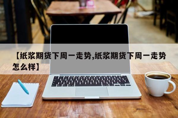 【纸浆期货下周一走势,纸浆期货下周一走势怎么样】