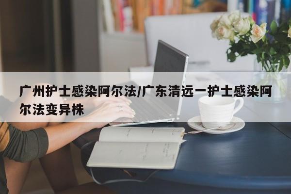 广州护士感染阿尔法/广东清远一护士感染阿尔法变异株