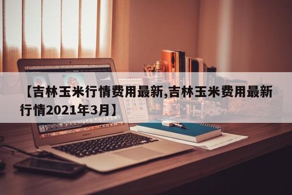 【吉林玉米行情费用最新,吉林玉米费用最新行情2021年3月】