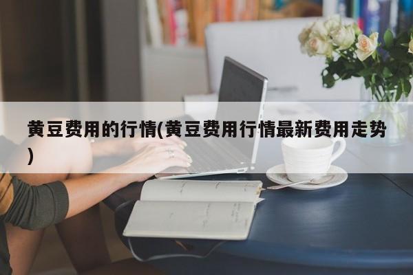 黄豆费用的行情(黄豆费用行情最新费用走势)