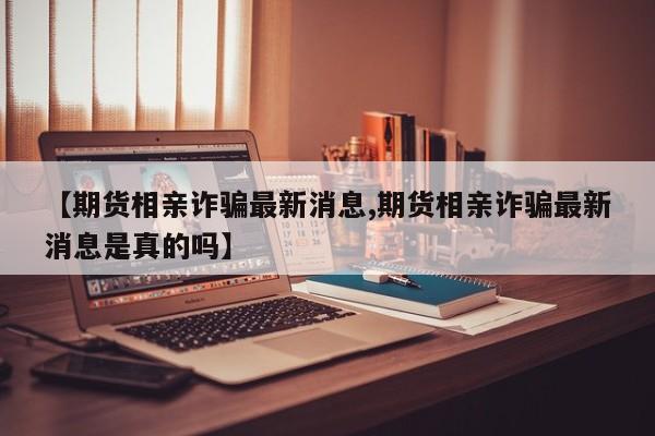 【期货相亲诈骗最新消息,期货相亲诈骗最新消息是真的吗】