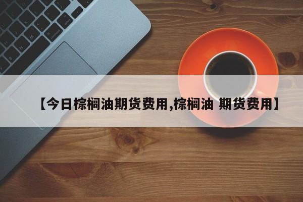 【今日棕榈油期货费用,棕榈油 期货费用】