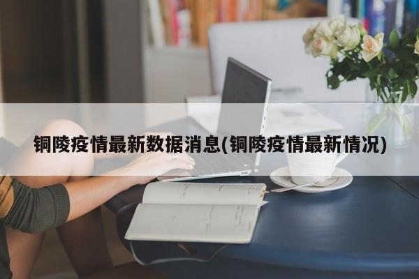 铜陵疫情最新数据消息(铜陵疫情最新情况)