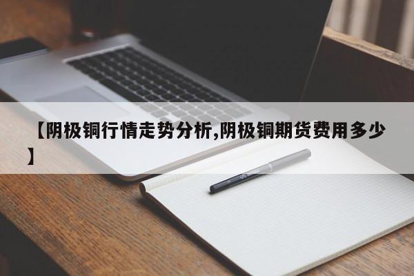 【阴极铜行情走势分析,阴极铜期货费用多少】