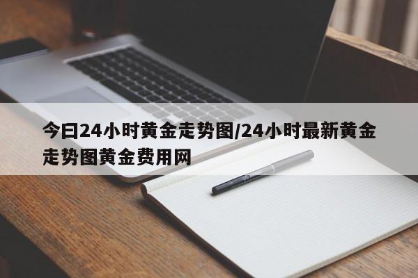 今曰24小时黄金走势图/24小时最新黄金走势图黄金费用网