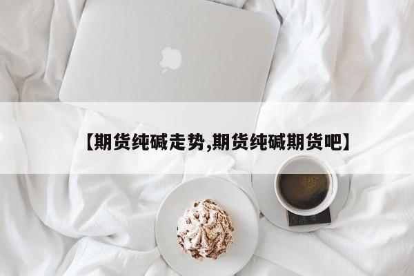 【期货纯碱走势,期货纯碱期货吧】