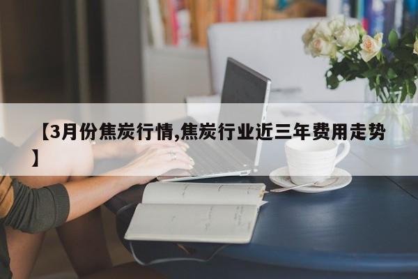 【3月份焦炭行情,焦炭行业近三年费用走势】