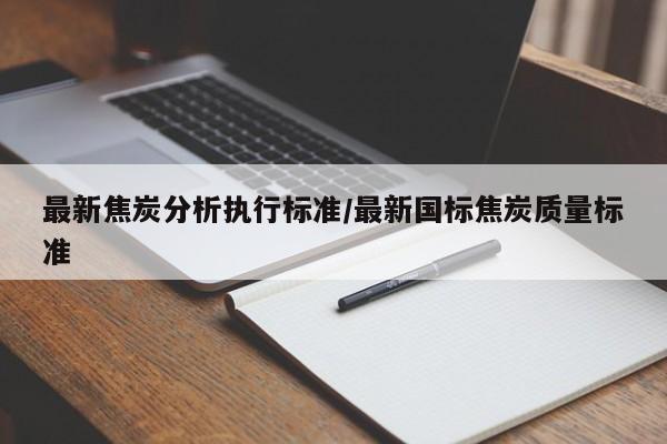 最新焦炭分析执行标准/最新国标焦炭质量标准