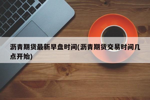 沥青期货最新早盘时间(沥青期货交易时间几点开始)