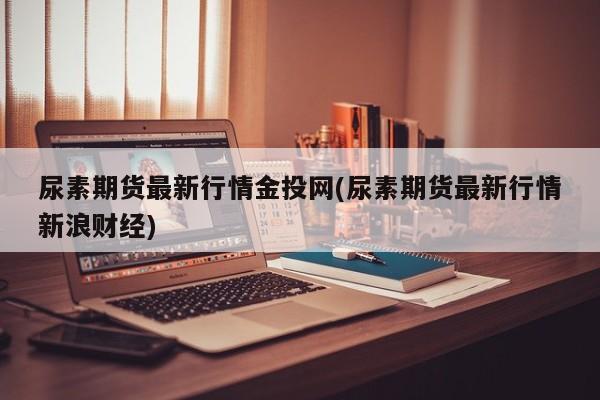 尿素期货最新行情金投网(尿素期货最新行情新浪财经)