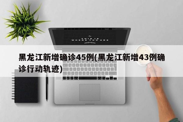 黑龙江新增确诊45例(黑龙江新增43例确诊行动轨迹)
