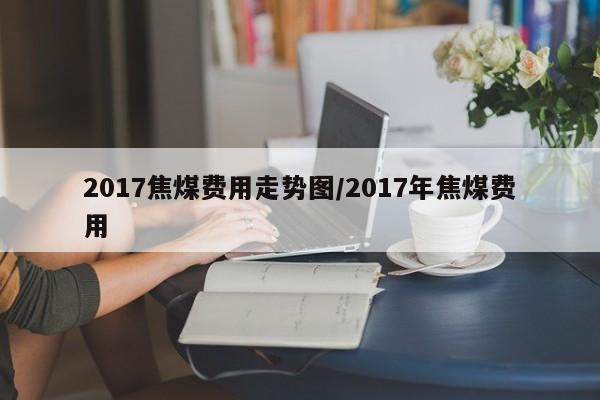 2017焦煤费用走势图/2017年焦煤费用