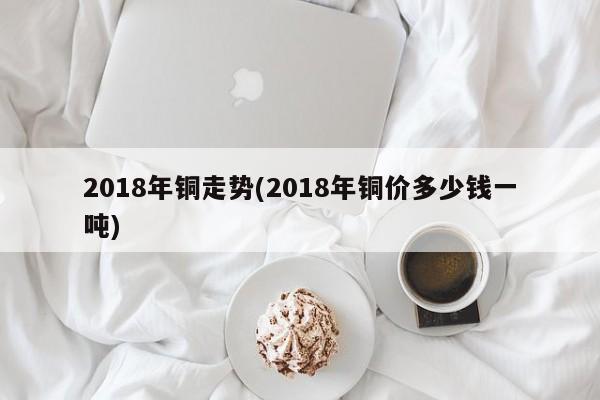 2018年铜走势(2018年铜价多少钱一吨)