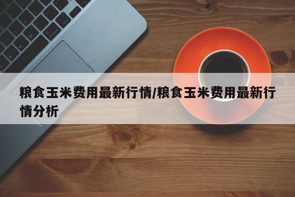 粮食玉米费用最新行情/粮食玉米费用最新行情分析