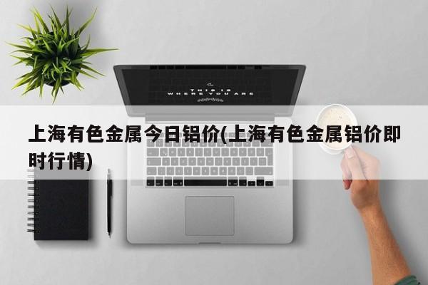 上海有色金属今日铝价(上海有色金属铝价即时行情)