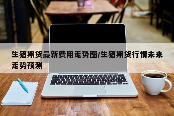 生猪期货最新费用走势图/生猪期货行情未来走势预测