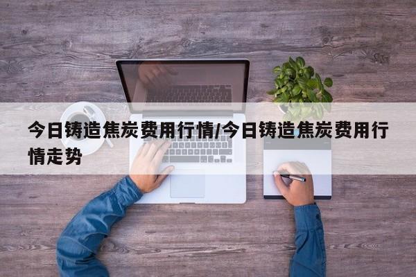 今日铸造焦炭费用行情/今日铸造焦炭费用行情走势