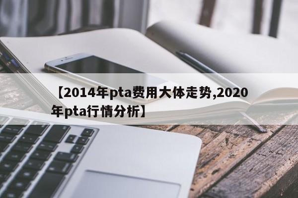 【2014年pta费用大体走势,2020年pta行情分析】