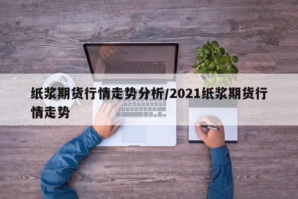 纸浆期货行情走势分析/2021纸浆期货行情走势