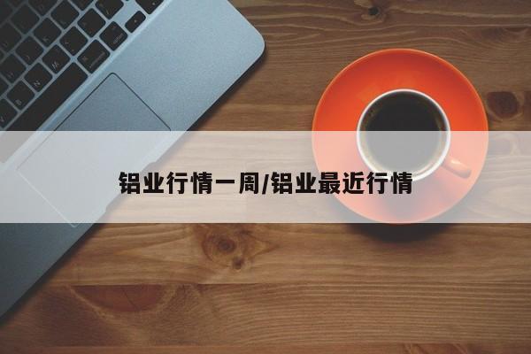 铝业行情一周/铝业最近行情