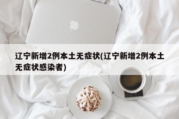 辽宁新增2例本土无症状(辽宁新增2例本土无症状感染者)