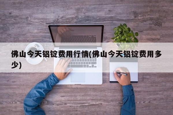 佛山今天铝锭费用行情(佛山今天铝锭费用多少)