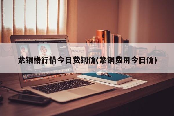 紫铜格行情今日费铜价(紫铜费用今日价)