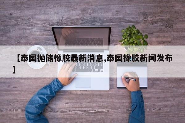 【泰国抛储橡胶最新消息,泰国橡胶新闻发布】