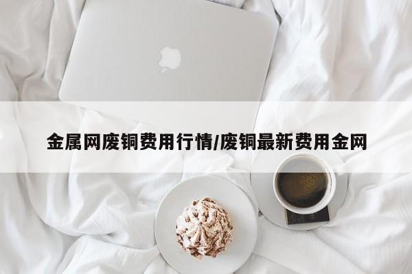 金属网废铜费用行情/废铜最新费用金网